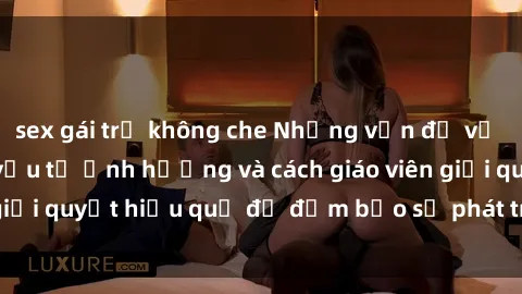 sex gái trẻ không che Những vấn đề về sex học sinh: Các yếu tố ảnh hưởng và cách giáo viên giải quyết hiệu quả để đảm bảo sự phát triển toàn diện.