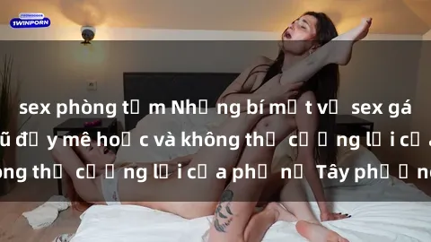 sex phòng tắm Những bí mật về sex gái Tây: Sự quyến rũ đầy mê hoặc và không thể cưỡng lại của phụ nữ Tây phương