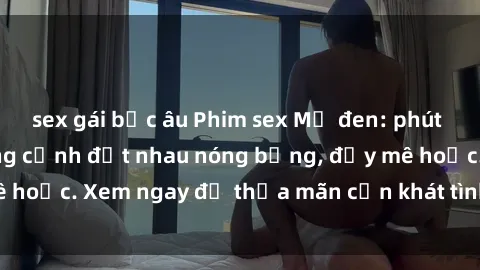 sex gái bắc âu Phim sex Mỹ đen: phút mãnh liệt với những cảnh địt nhau nóng bỏng, đầy mê hoặc. Xem ngay để thỏa mãn cơn khát tình dục của bạn!