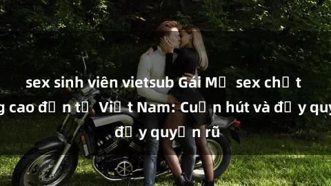 sex sinh viên vietsub Gái Mỹ sex chất lượng cao đến từ Việt Nam: Cuốn hút và đầy quyến rũ