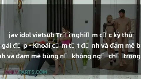 jav idol vietsub Trải nghiệm cực kỳ thú vị khi làm tình với gái đẹp - Khoái cảm tột đỉnh và đam mê bùng nổ không ngờ chỉ trong một đêm!