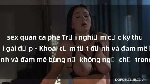 sex quán cà phê Trải nghiệm cực kỳ thú vị khi làm tình với gái đẹp - Khoái cảm tột đỉnh và đam mê bùng nổ không ngờ chỉ trong một đêm!