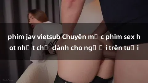 phim jav vietsub Chuyên mục phim sex hot nhất chỉ dành cho người trên tuổi