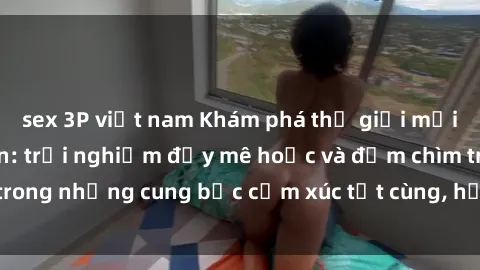 sex 3P việt nam Khám phá thế giới mới với sex người lớn: trải nghiệm đầy mê hoặc và đắm chìm trong những cung bậc cảm xúc tột cùng, hứng khởi và cuốn hút.
