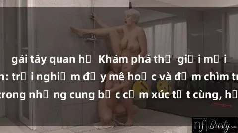 gái tây quan hệ Khám phá thế giới mới với sex người lớn: trải nghiệm đầy mê hoặc và đắm chìm trong những cung bậc cảm xúc tột cùng, hứng khởi và cuốn hút.