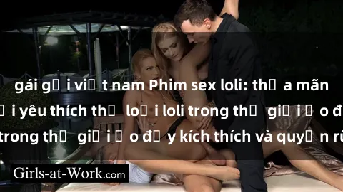 gái gọi việt nam Phim sex loli: thỏa mãn đam mê của người yêu thích thể loại loli trong thế giới ảo đầy kích thích và quyến rũ.