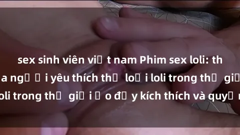 sex sinh viên việt nam Phim sex loli: thỏa mãn đam mê của người yêu thích thể loại loli trong thế giới ảo đầy kích thích và quyến rũ.