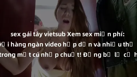 sex gái tây vietsub Xem sex miễn phí: Cùng trải nghiệm với hàng ngàn video hấp dẫn và nhiều thể loại đa dạng chỉ trong một cú nhấp chuột! Đừng bỏ lỡ cơ hội thưởng thức tuyệt vời này ngay hôm nay!