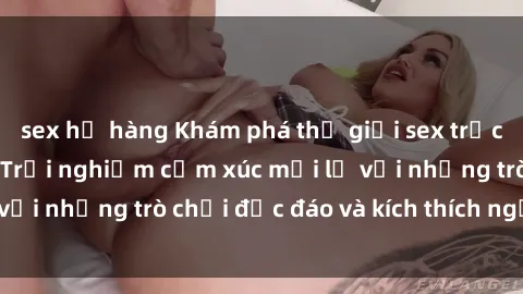sex họ hàng Khám phá thế giới sex trực tuyến: Hơn tuổi? Trải nghiệm cảm xúc mới lạ với những trò chơi độc đáo và kích thích người lớn