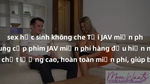 sex học sinh không che Tải JAV miễn phí: Các trang web cung cấp phim JAV miễn phí hàng đầu hiện nay. Các tác phẩm chất lượng cao, hoàn toàn miễn phí, giúp bạn thỏa mãn niềm đam mê mà không tốn kém.
