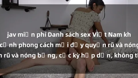jav miễn phí Danh sách sex Việt Nam không che - Ảnh toàn cảnh phong cách mới đầy quyến rũ và nóng bỏng, cực kỳ hấp dẫn, không thể bỏ qua!
