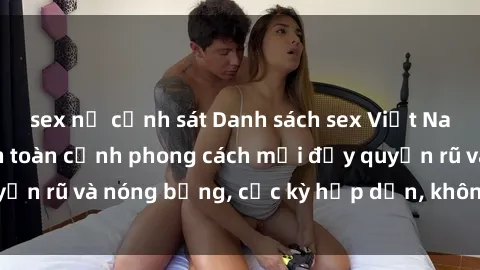 sex nữ cảnh sát Danh sách sex Việt Nam không che - Ảnh toàn cảnh phong cách mới đầy quyến rũ và nóng bỏng, cực kỳ hấp dẫn, không thể bỏ qua!