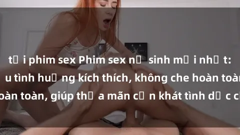 tải phim sex Phim sex nữ sinh mới nhất: Trải nghiệm nhiều tình huống kích thích, không che hoàn toàn, giúp thỏa mãn cơn khát tình dục của các bạn trẻ