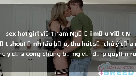 sex hot girl việt nam Người mẫu Việt Nam gây sốt với loạt shoot ảnh táo bạo, thu hút sự chú ý của công chúng bằng vẻ đẹp quyến rũ và gợi cảm.