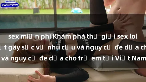 sex miễn phí Khám phá thế giới sex loli Việt Nam: Sự thật gây sốc về nhu cầu và nguy cơ đe dọa cho trẻ em tại Việt Nam