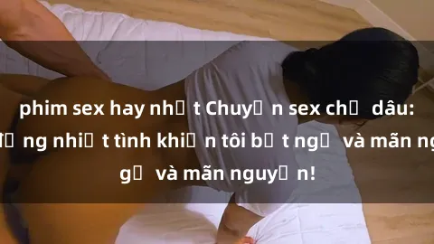 phim sex hay nhất Chuyện sex chị dâu: hành động nhiệt tình khiến tôi bất ngờ và mãn nguyện!