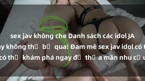 sex jav không che Danh sách các idol JAV hot nhất hiện nay không thể bỏ qua! Đam mê sex jav idol có thể khám phá ngay để thỏa mãn nhu cầu giải trí của mình!