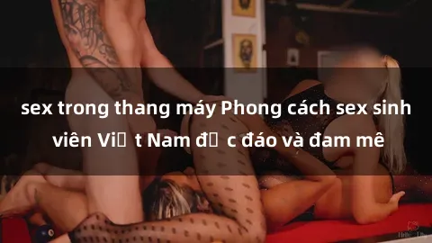 sex trong thang máy Phong cách sex sinh viên Việt Nam độc đáo và đam mê
